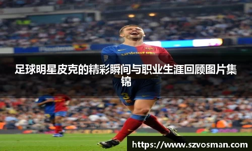 足球明星皮克的精彩瞬间与职业生涯回顾图片集锦